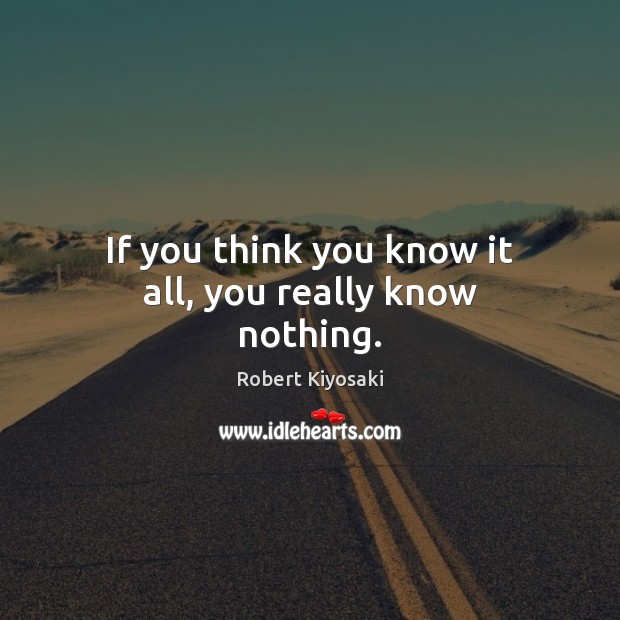 If you think you know it all, you really know nothing. Robert Kiyosaki Picture Quote