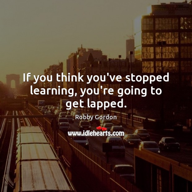 If you think you’ve stopped learning, you’re going to get lapped. Robby Gordon Picture Quote
