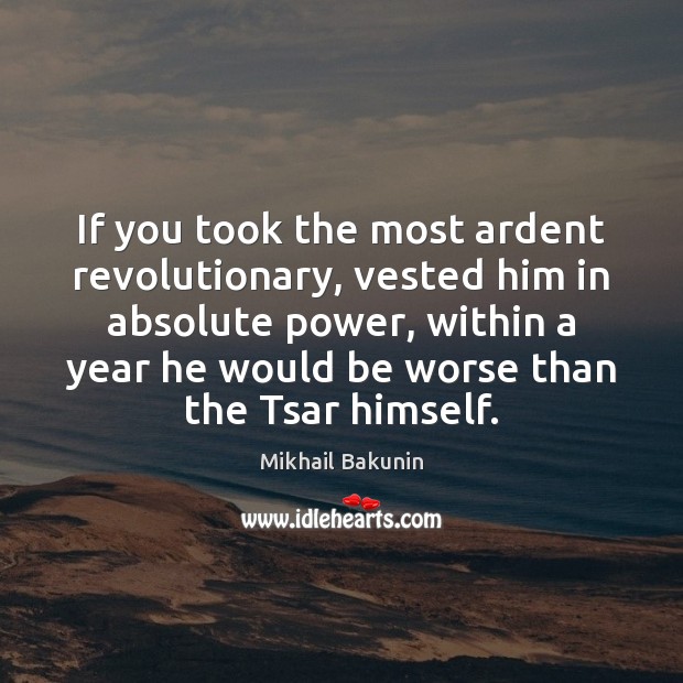 If you took the most ardent revolutionary, vested him in absolute power, 