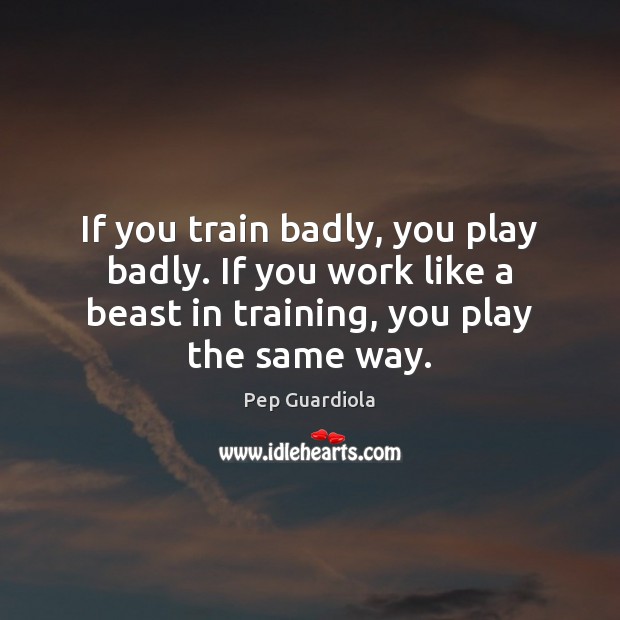 If you train badly, you play badly. If you work like a Pep Guardiola Picture Quote
