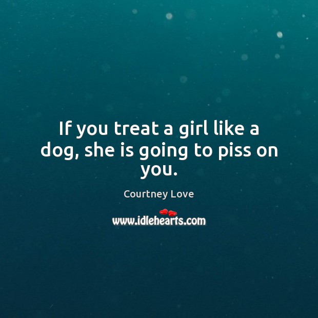 If you treat a girl like a dog, she is going to piss on you. Courtney Love Picture Quote