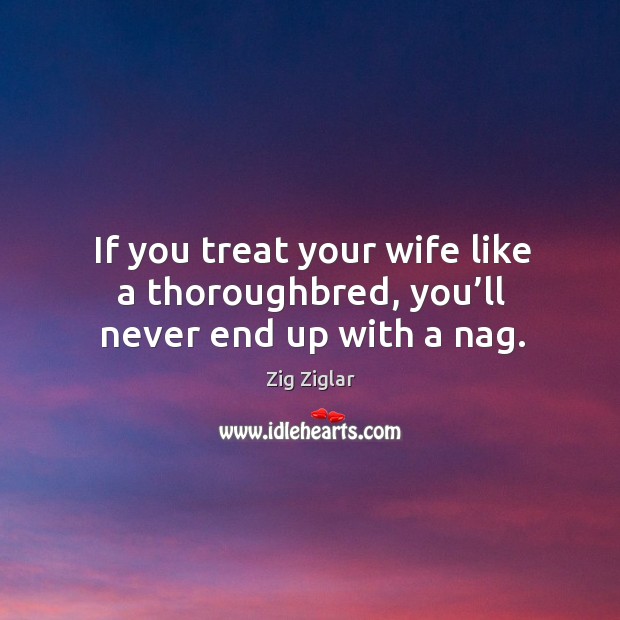 If you treat your wife like a thoroughbred, you’ll never end up with a nag. Zig Ziglar Picture Quote