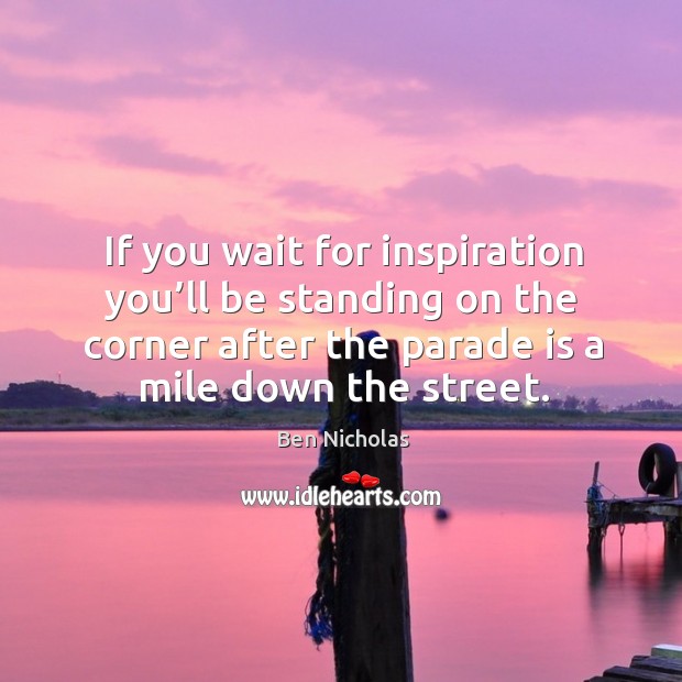 If you wait for inspiration you’ll be standing on the corner after the parade is a mile down the street. Image
