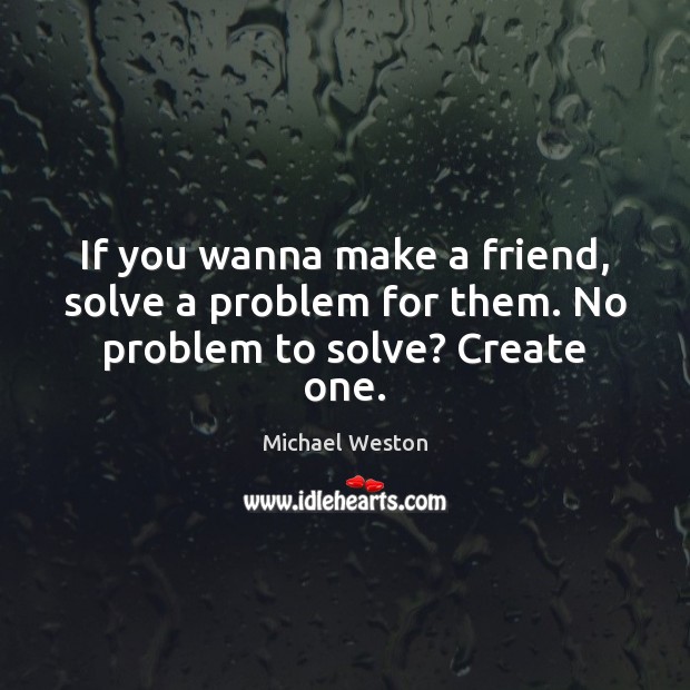If you wanna make a friend, solve a problem for them. No problem to solve? Create one. Michael Weston Picture Quote