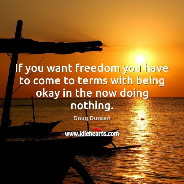 If you want freedom you have to come to terms with being okay in the now doing nothing. Doug Duncan Picture Quote