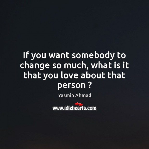 If you want somebody to change so much, what is it that you love about that person ? Yasmin Ahmad Picture Quote