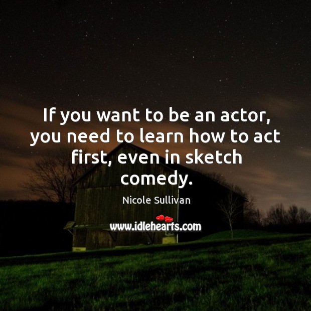 If you want to be an actor, you need to learn how to act first, even in sketch comedy. Nicole Sullivan Picture Quote
