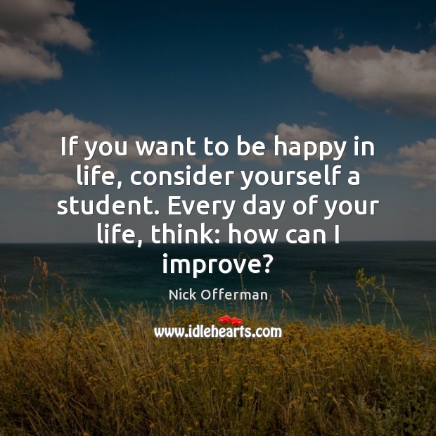 If you want to be happy in life, consider yourself a student. 