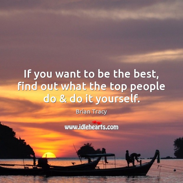 If you want to be the best, find out what the top people do & do it yourself. 