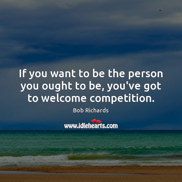 If you want to be the person you ought to be, you’ve got to welcome competition. Bob Richards Picture Quote