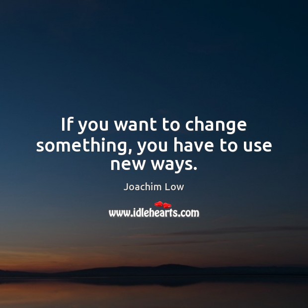If you want to change something, you have to use new ways. Image