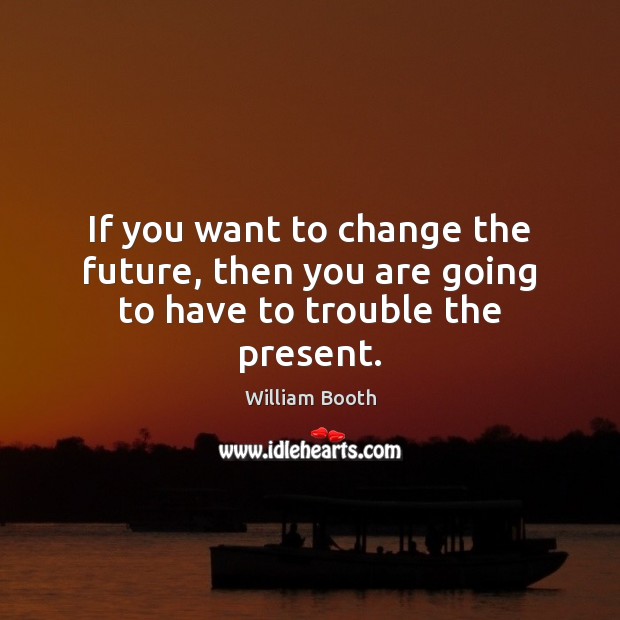 If you want to change the future, then you are going to have to trouble the present. William Booth Picture Quote