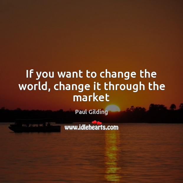 If you want to change the world, change it through the market Paul Gilding Picture Quote