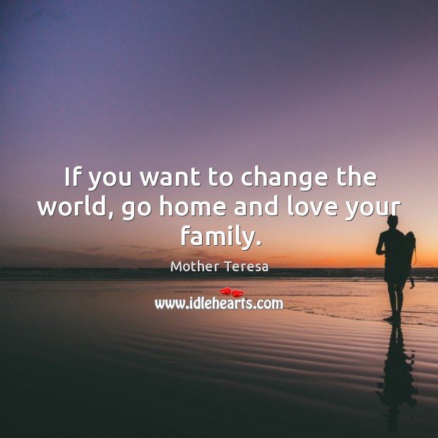 If you want to change the world, go home and love your family. 