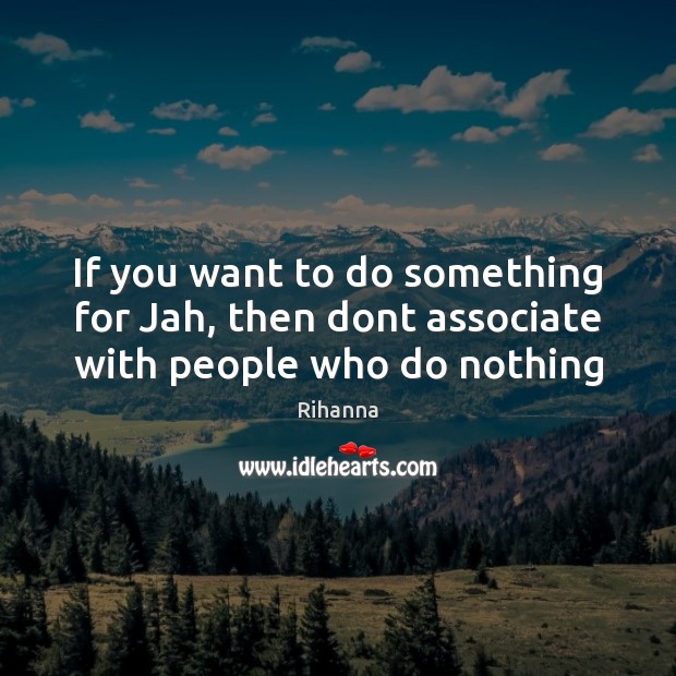If you want to do something for Jah, then dont associate with people who do nothing 