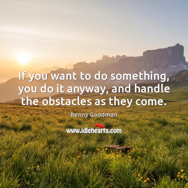 If you want to do something, you do it anyway, and handle the obstacles as they come. Benny Goodman Picture Quote