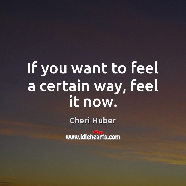 If you want to feel a certain way, feel it now. Cheri Huber Picture Quote