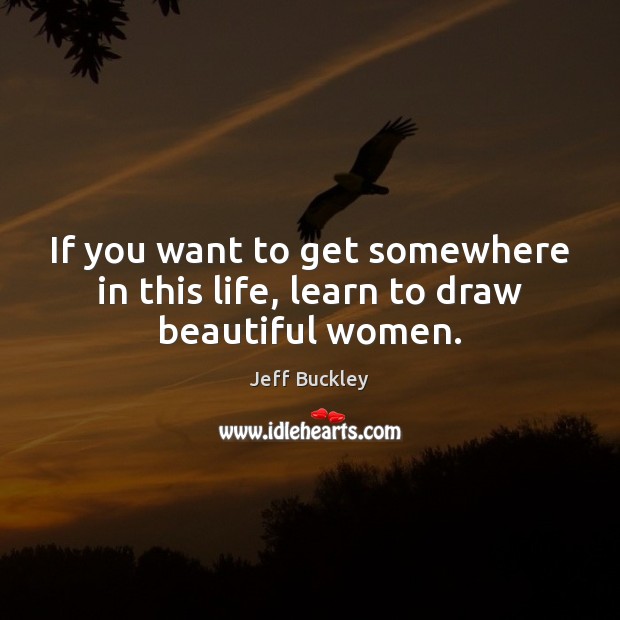 If you want to get somewhere in this life, learn to draw beautiful women. Jeff Buckley Picture Quote