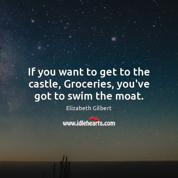 If you want to get to the castle, Groceries, you’ve got to swim the moat. Elizabeth Gilbert Picture Quote