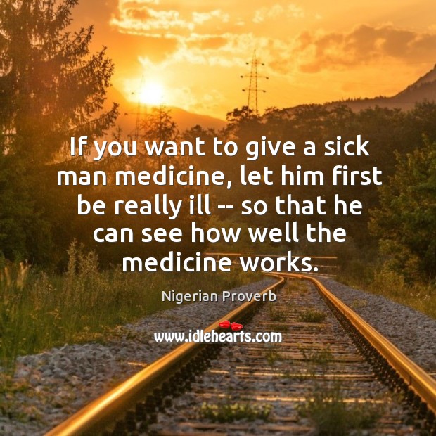 If you want to give a sick man medicine, let him first be really ill — so that he can see how well the medicine works. Nigerian Proverbs Image