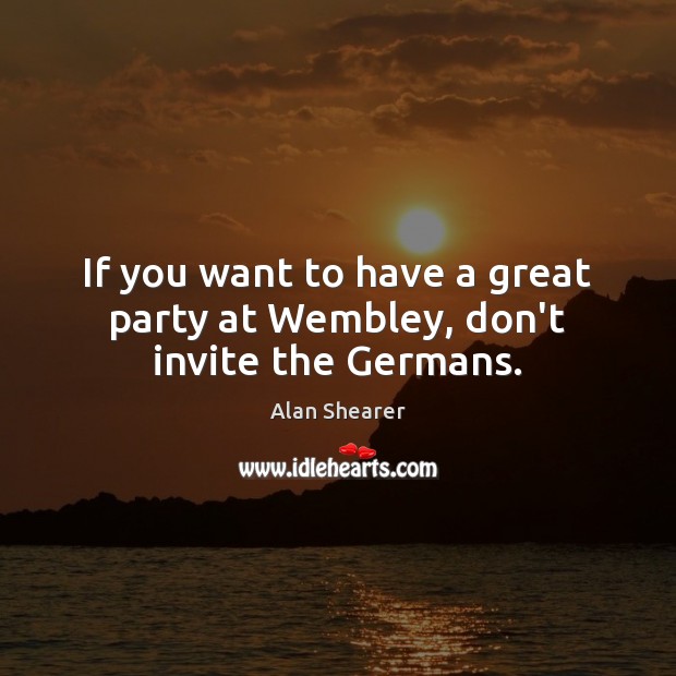 If you want to have a great party at Wembley, don’t invite the Germans. Alan Shearer Picture Quote