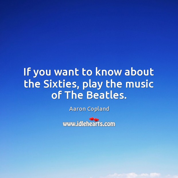If you want to know about the Sixties, play the music of The Beatles. Aaron Copland Picture Quote