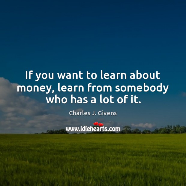 If you want to learn about money, learn from somebody who has a lot of it. Charles J. Givens Picture Quote