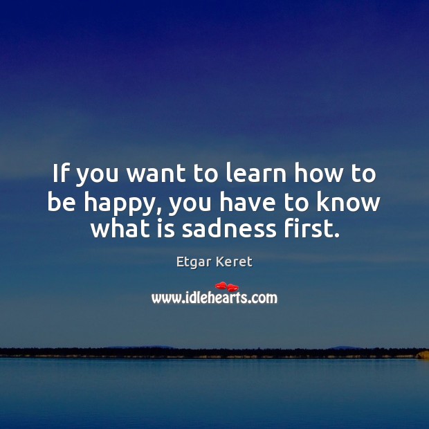 If you want to learn how to be happy, you have to know what is sadness first. Etgar Keret Picture Quote