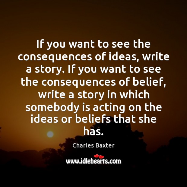 If you want to see the consequences of ideas, write a story. Charles Baxter Picture Quote