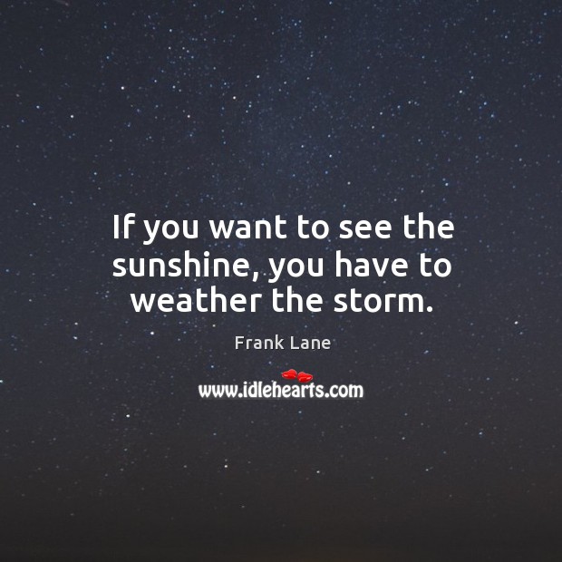 If you want to see the sunshine, you have to weather the storm. Frank Lane Picture Quote