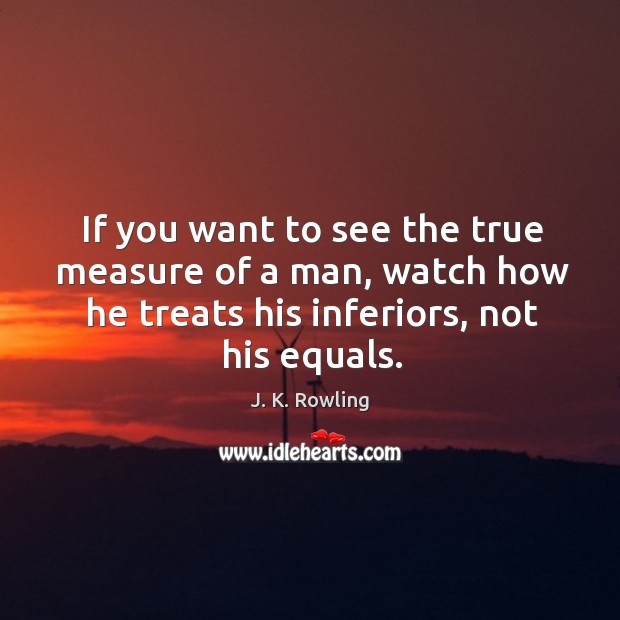 If you want to see the true measure of a man, watch how he treats his inferiors, not his equals. 
