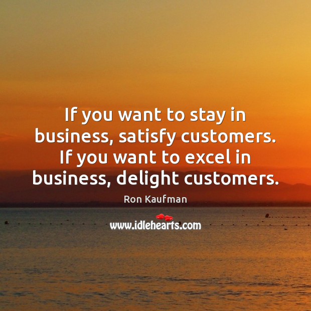 If you want to stay in business, satisfy customers. If you want 