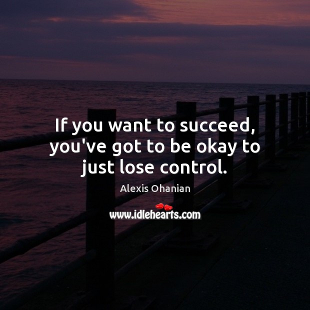 If you want to succeed, you’ve got to be okay to just lose control. 