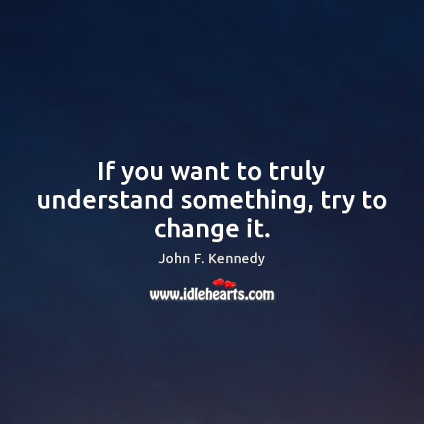 If you want to truly understand something, try to change it. John F. Kennedy Picture Quote