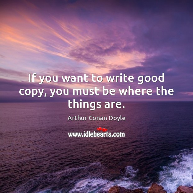 If you want to write good copy, you must be where the things are. Arthur Conan Doyle Picture Quote