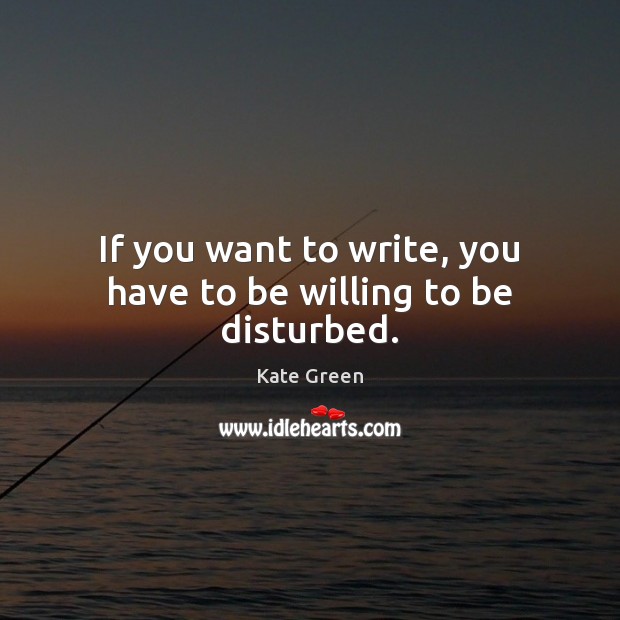 If you want to write, you have to be willing to be disturbed. Kate Green Picture Quote