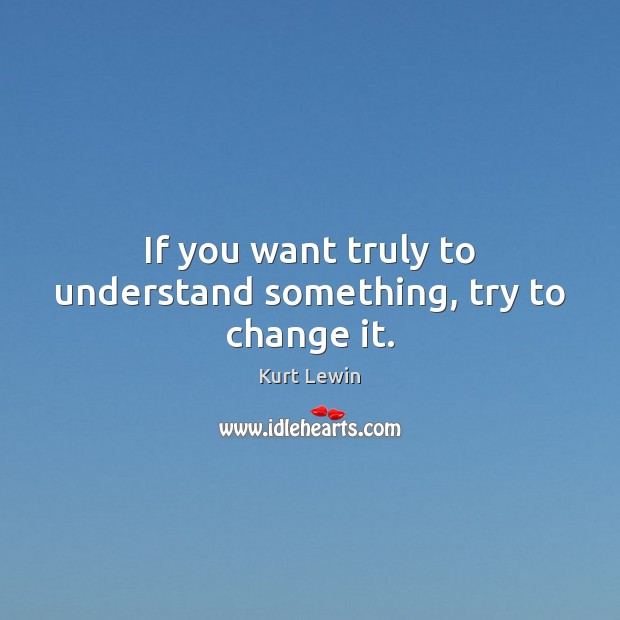 If you want truly to understand something, try to change it. Kurt Lewin Picture Quote
