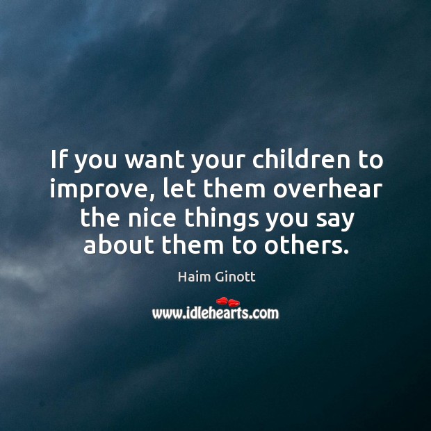 If you want your children to improve, let them overhear the nice things you say about them to others. Haim Ginott Picture Quote