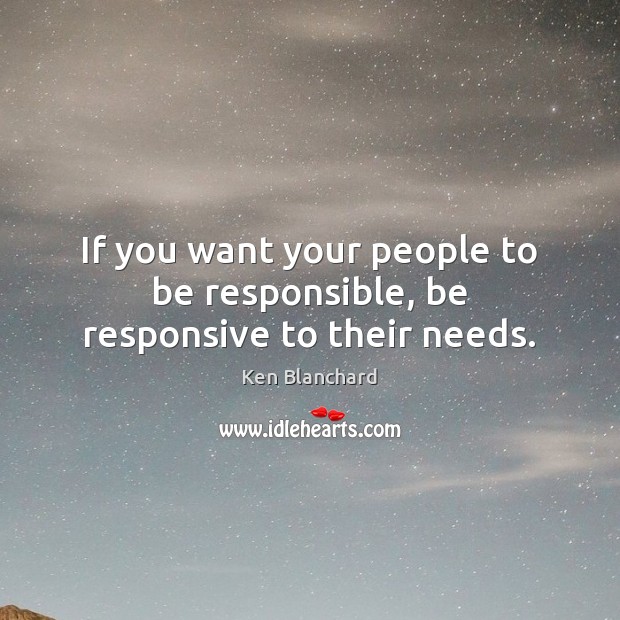 If you want your people to be responsible, be responsive to their needs. Ken Blanchard Picture Quote