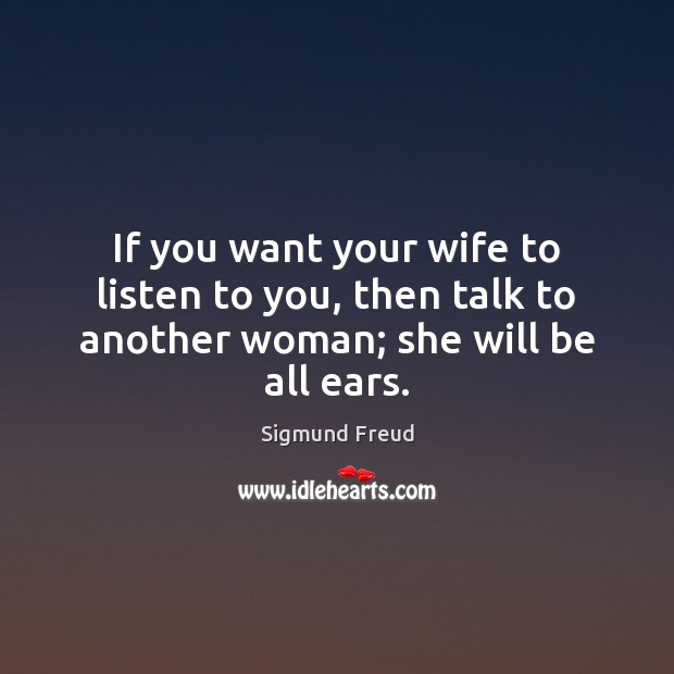 If you want your wife to listen to you, then talk to another woman; she will be all ears. Sigmund Freud Picture Quote