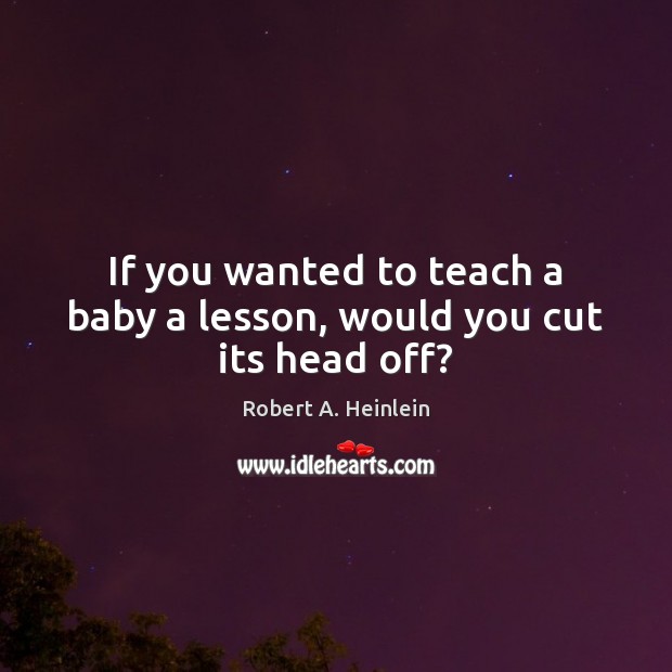 If you wanted to teach a baby a lesson, would you cut its head off? Robert A. Heinlein Picture Quote