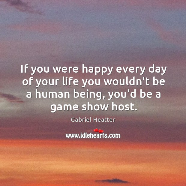 If you were happy every day of your life you wouldn’t be Gabriel Heatter Picture Quote