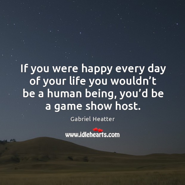 If you were happy every day of your life you wouldn’t be a human being, you’d be a game show host. 