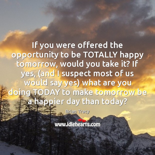 If you were offered the opportunity to be TOTALLY happy tomorrow, would Brian Tracy Picture Quote
