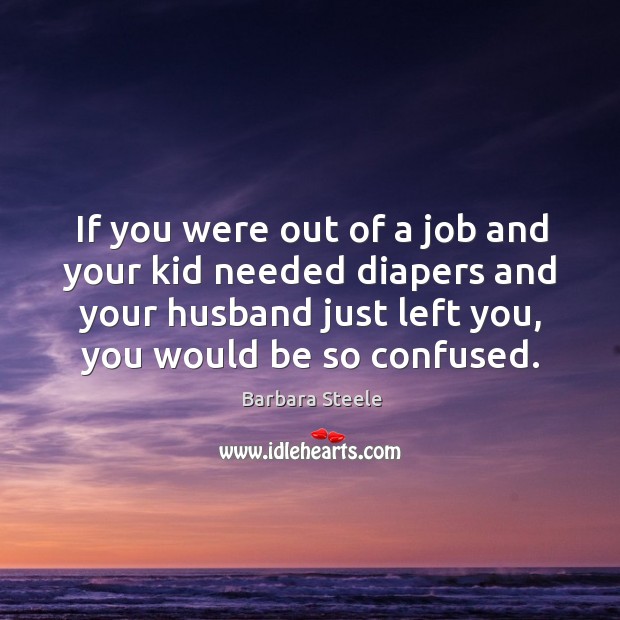 If you were out of a job and your kid needed diapers and your husband just left you, you would be so confused. Barbara Steele Picture Quote
