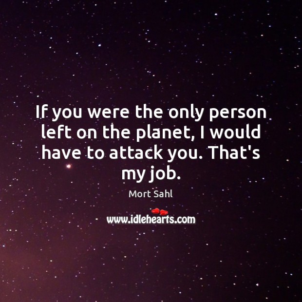 If you were the only person left on the planet, I would have to attack you. That’s my job. Mort Sahl Picture Quote