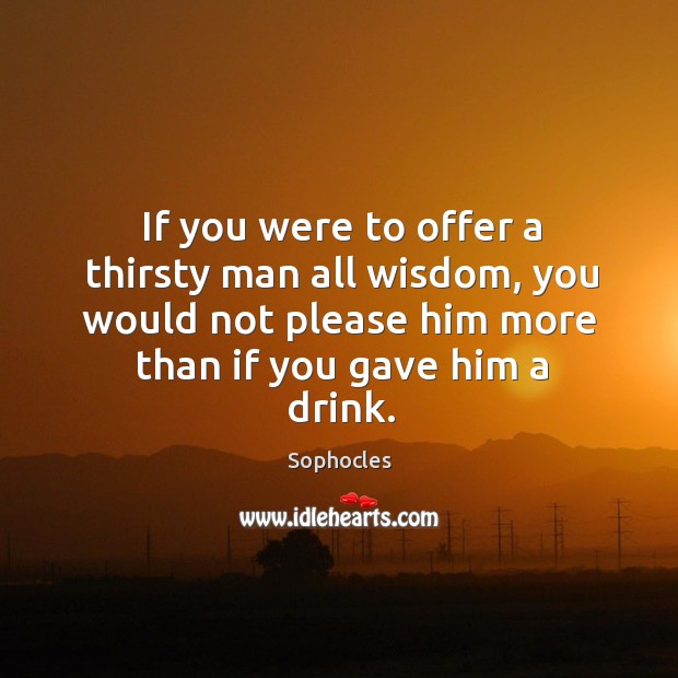 If you were to offer a thirsty man all wisdom, you would not please him more than if you gave him a drink. Sophocles Picture Quote