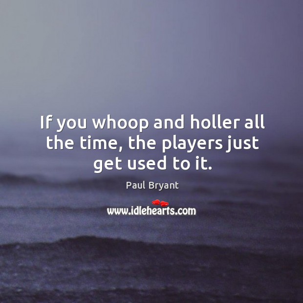 If you whoop and holler all the time, the players just get used to it. Paul Bryant Picture Quote