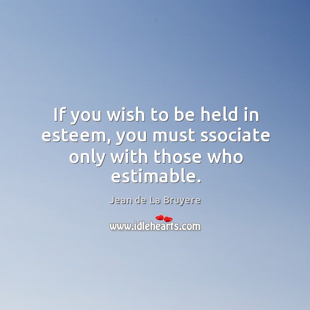 If you wish to be held in esteem, you must ssociate only with those who estimable. Jean de La Bruyere Picture Quote