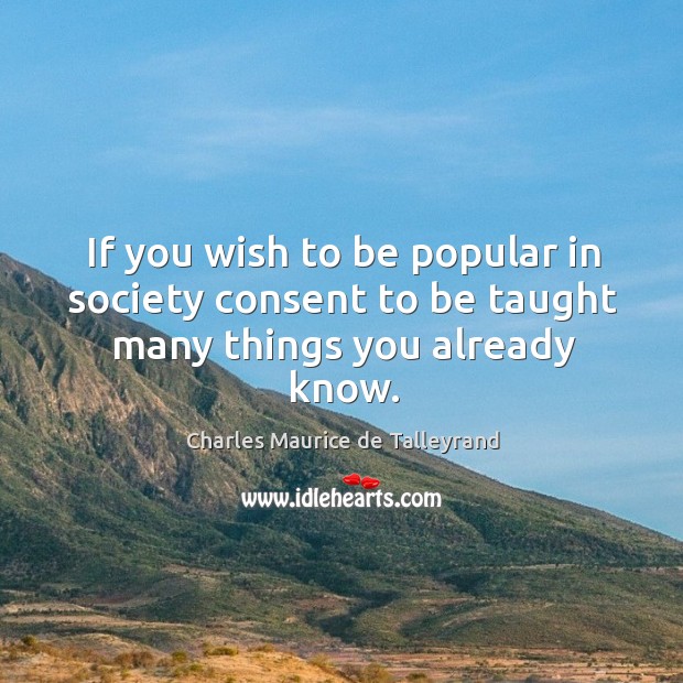 If you wish to be popular in society consent to be taught many things you already know. Charles Maurice de Talleyrand Picture Quote